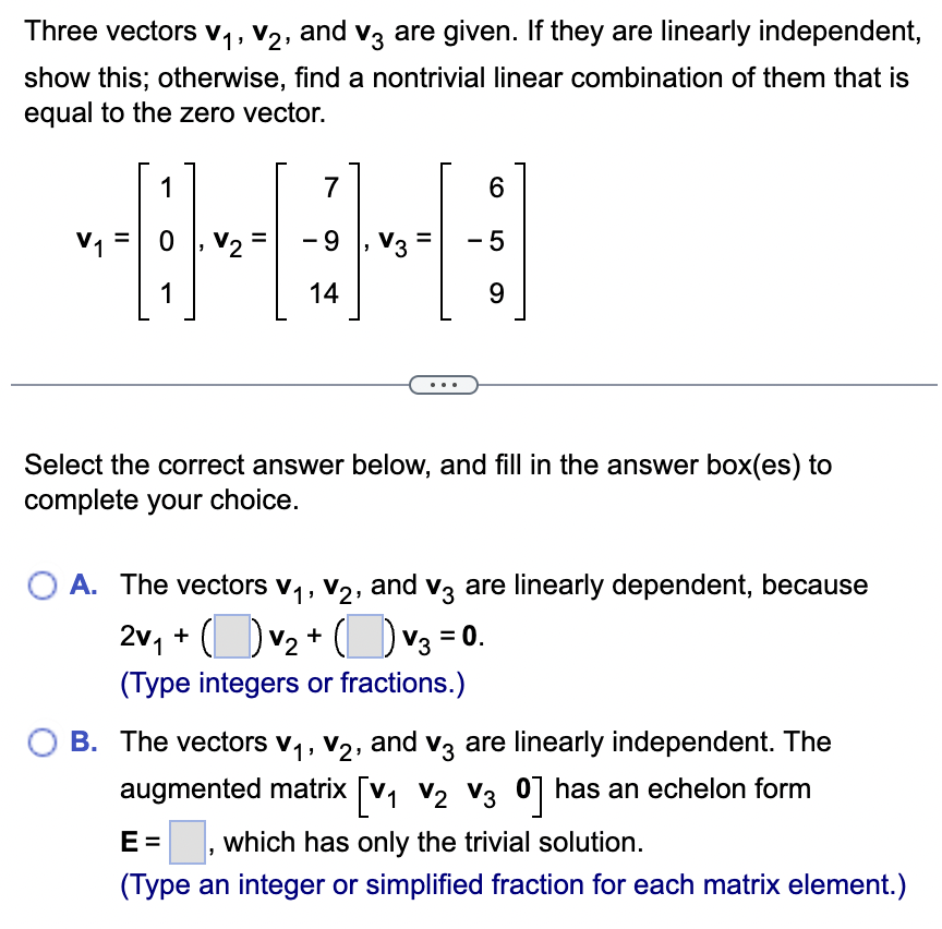 Three vectors V₁, V2, and V3 are given. If they are linearly independent,
show this; otherwise, find a nontrivial linear combination of them that is
equal to the zero vector.
1
0
V2
1
7
-9 V3
6
AHAHA
14
- 5
9
Select the correct answer below, and fill in the answer box(es) to
complete your choice.
A. The vectors V₁, V2, and V3 are linearly dependent, because
2v₁ + ( ) V2 + ( ) √3 = 0.
(Type integers or fractions.)
B. The vectors V1, V2, and V3 are linearly independent. The
augmented matrix [V1 V2 V3 0] has an echelon form
E= - ☐, which has only the trivial solution.
(Type an integer or simplified fraction for each matrix element.)