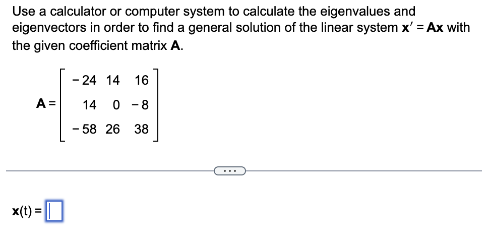Use a calculator or computer system to calculate the eigenvalues and
eigenvectors in order to find a general solution of the linear system x' = Ax with
the given coefficient matrix A.
-24 14 16
A = 14 0 - 8
-5826 38
x(t) = ||
...