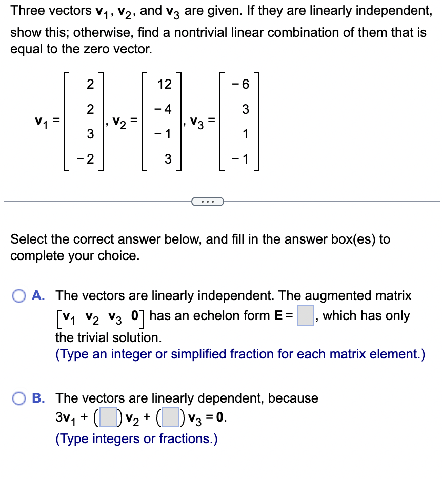 Three vectors V1, V2, and V3 are given. If they are linearly independent,
show this; otherwise, find a nontrivial linear combination of them that is
equal to the zero vector.
DEHT-
Select the correct answer below, and fill in the answer box(es) to
complete your choice.
A. The vectors are linearly independent. The augmented matrix
[V1 V2 V30] has an echelon form E =
the trivial solution.
which has only
(Type an integer or simplified fraction for each matrix element.)
B. The vectors are linearly dependent, because
3√₁ + ( ) √2 + ( ) √3 = 0.
(Type integers or fractions.)