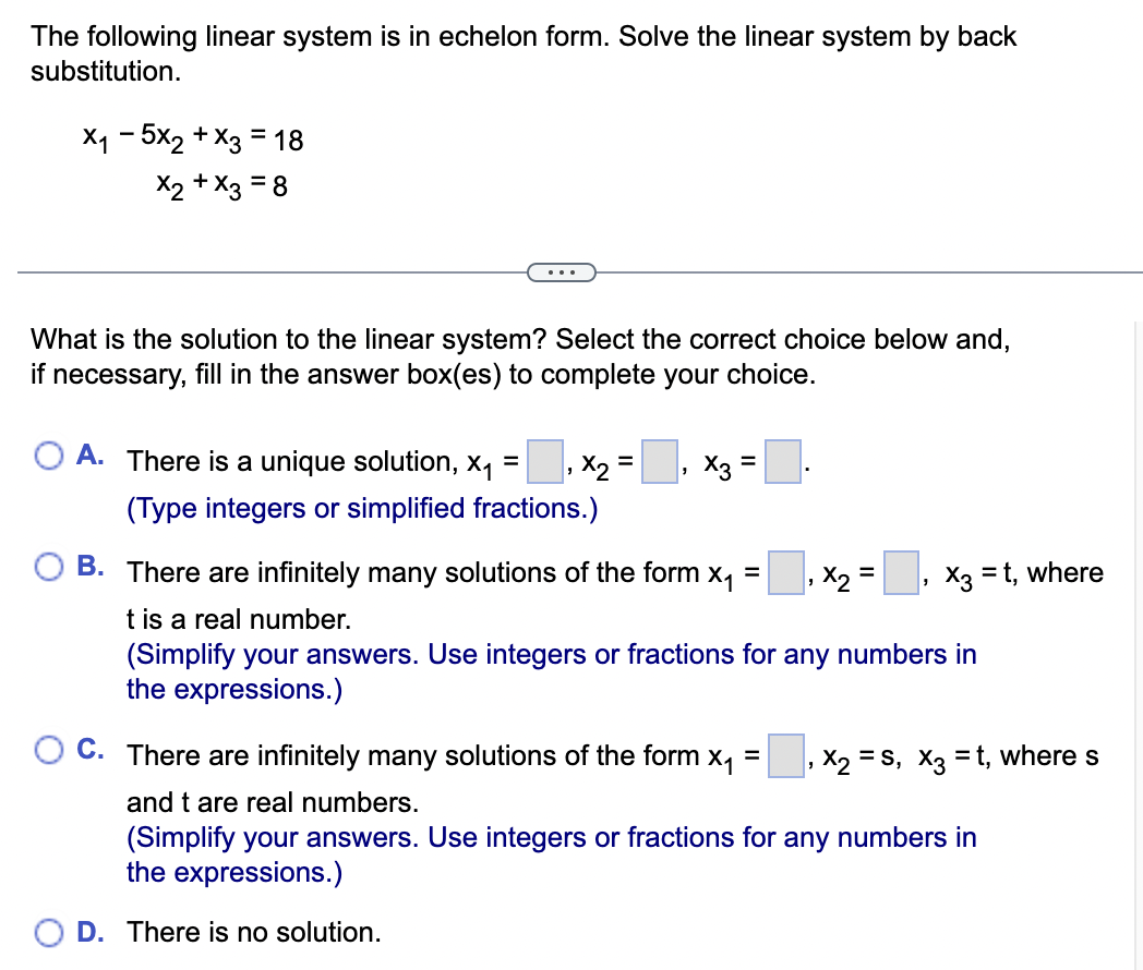 The following linear system is in echelon form. Solve the linear system by back
substitution.
×₁-5x2+x3 = 18
X2+x3 = 8
...
What is the solution to the linear system? Select the correct choice below and,
if necessary, fill in the answer box(es) to complete your choice.
A. There is a unique solution, X₁ = 1×2 =
(Type integers or simplified fractions.)
X3 =
B. There are infinitely many solutions of the form x₁ =
t is a real number.
'
1×2 =
,X3=t, where
(Simplify your answers. Use integers or fractions for any numbers in
the expressions.)
C. There are infinitely many solutions of the form x₁ =
and t are real numbers.
X2S, x3 =t, where s
(Simplify your answers. Use integers or fractions for any numbers in
the expressions.)
D. There is no solution.