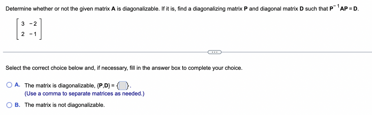 Determine whether or not the given matrix A is diagonalizable. If it is, find a diagonalizing matrix P and diagonal matrix D such that P 1 AP = D.
3 -2
2
-
- 1
Select the correct choice below and, if necessary, fill in the answer box to complete your choice.
OA. The matrix is diagonalizable, {P,D} = { }.
(Use a comma to separate matrices as needed.)
B. The matrix is not diagonalizable.