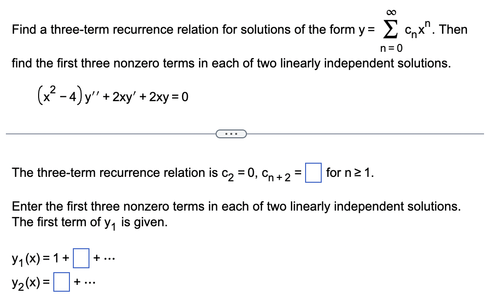 ∞
Find a three-term recurrence relation for solutions of the form y = Σ Cnx". Then
n = 0
find the first three nonzero terms in each of two linearly independent solutions.
(x²-4)y".
'+2xy' + 2xy=0
...
The three-term recurrence relation is c₂ = 0, Cn +2=
for n ≥ 1.
Enter the first three nonzero terms in each of two linearly independent solutions.
The first term of y₁ is given.
Y₁(x) =
Y2(x)=
=1+
+ ...
+...