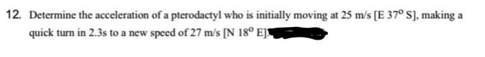 12. Determine the acceleration of a pterodactyl who is initially moving at 25 m/s [E 37º S], making a
quick turn in 2.3s to a new speed of 27 m/s [N 18° EJ
