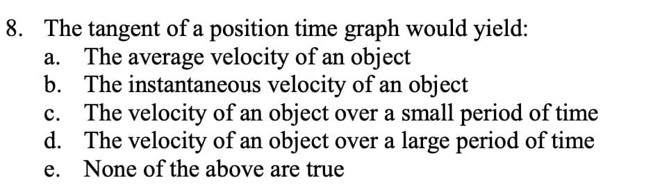 8. The tangent of a position time graph would yield:
The average velocity of an object
b. The instantaneous velocity of an object
The velocity of an object over a small period of time
d. The velocity of an object over a large period of time
None of the above are true
а.
с.
е.
