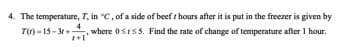 4. The temperature, 7, in °C, of a side of beef t hours after it is put in the freezer is given by
T() -15-3r+
4
where 0stss. Find the rate of change of temperature after I hour.
