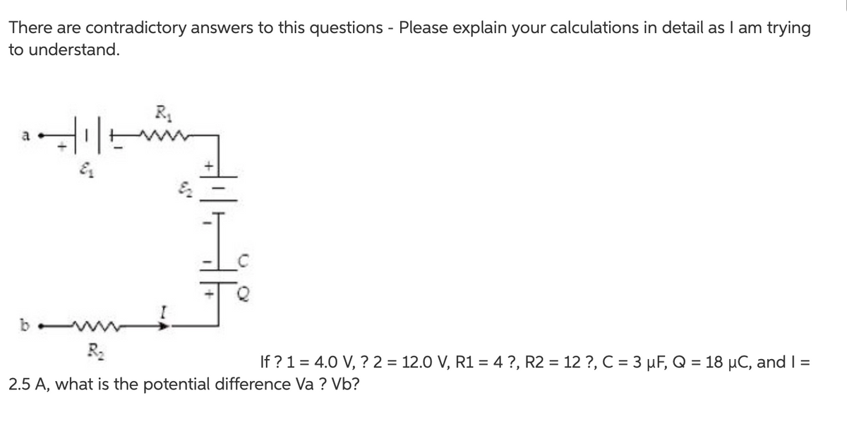 There are contradictory answers to this questions - Please explain your calculations in detail as I am trying
to understand.
b
R2
If ? 1 = 4.0 V, ? 2 = 12.0 V, R1 = 4 ?, R2 = 12 ?, C = 3 µF, Q = 18 µC, and I =
2.5 A, what is the potential difference Va ? Vb?
