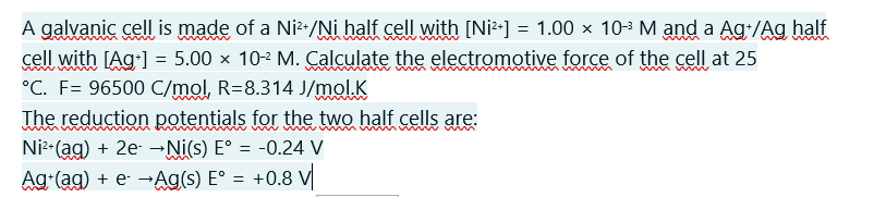 A galvanic cell is made of a Ni*/Ni half cell with [Ni²-] = 1.00 × 103 M and a Ag:/Ag half
cell with [Ag1 = 5.00 × 10-2 M. Calculate the electromotive force of the cell at 25
°C. F= 96500 C/mol, R=8.314 J/mol.K
The reduction potentials for the two half cells
Ni2-(ag) + 2e- →Ni(s) E° = -0.24 V
+0.8 V
Ag (ag) + e- →Ag(s) E° =
