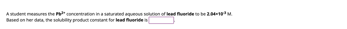 A student measures the Pb2+ concentration in a saturated aqueous solution of lead fluoride to be 2.04×10-³ M.
Based on her data, the solubility product constant for lead fluoride is