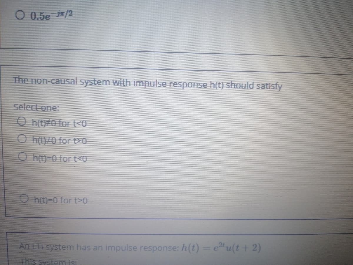 O 0.5e /2
The non-causal system with impulse response h(t) should satisfy
Select one:
O h(t)#0 for t<0
O h(t)/0 for t0
O ht)=0 for t<0
O h(t)=0 for t>0
An LTI system has an impulse response: h(t) = e"u(t + 2)
This system i
