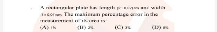 A rectangular plate has length (2:0.02) cm and width
(1+0.01) cm The maximum percentage error in the
measurement of its area is:
(A) 1%
(B) 2%
(C) 3%
(D) 5%
