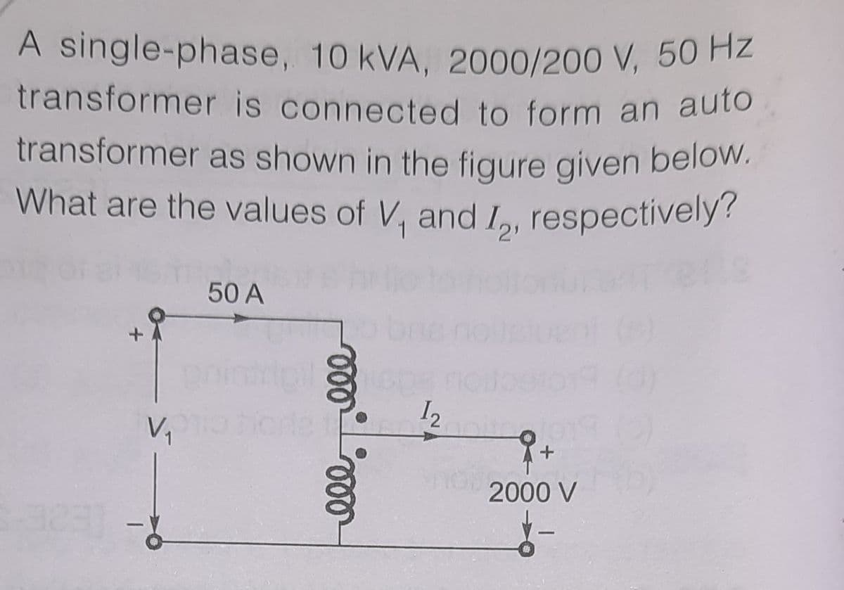 transformer as shown in the figure given below.
A single-phase, 10 kVA, 2000/200 V, 50 HZ
transformer is connected to form an auto
transformer as shown in the figure given below.
What are the values of V, and L, respectively?
What are the values of V, and I,, respectively?
50 A
12
2000 V
ll
