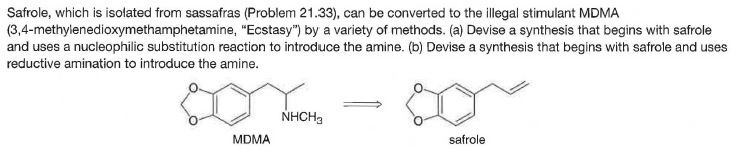 Safrole, which is isolated from sassafras (Problem 21.33), can be converted to the illegal stimulant MDMA
(3,4-methylenedioxymethamphetamine, "Ecstasy") by a variety of methods. (a) Devise a synthesis that begins with safrole
and uses a nucleophilic substitution reaction to introduce the amine. (b) Devise a synthesis that begins with safrole and uses
reductive amination to introduce the amine.
NHCH9
MDMA
safrole
