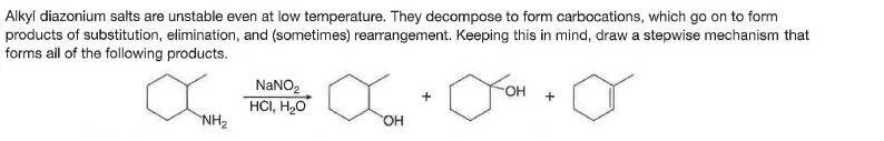 Alkyl diazonium salts are unstable even at low temperature. They decompose to form carbocations, which go on to form
products of substitution, elimination, and (sometimes) rearrangement. Keeping this in mind, draw a stepwise mechanism that
forms all of the following products.
NANO2
он
+
HCI, H2O
NH2
он
