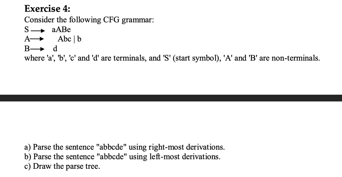 Exercise 4:
Consider the following CFG grammar:
aABe
S
A→
B-
Abc | b
d
where 'a', 'b', 'c' and 'd' are terminals, and 'S' (start symbol), 'A' and 'B' are non-terminals.
a) Parse the sentence "abbcde" using right-most derivations.
b) Parse the sentence "abbcde" using left-most derivations.
c) Draw the parse tree.