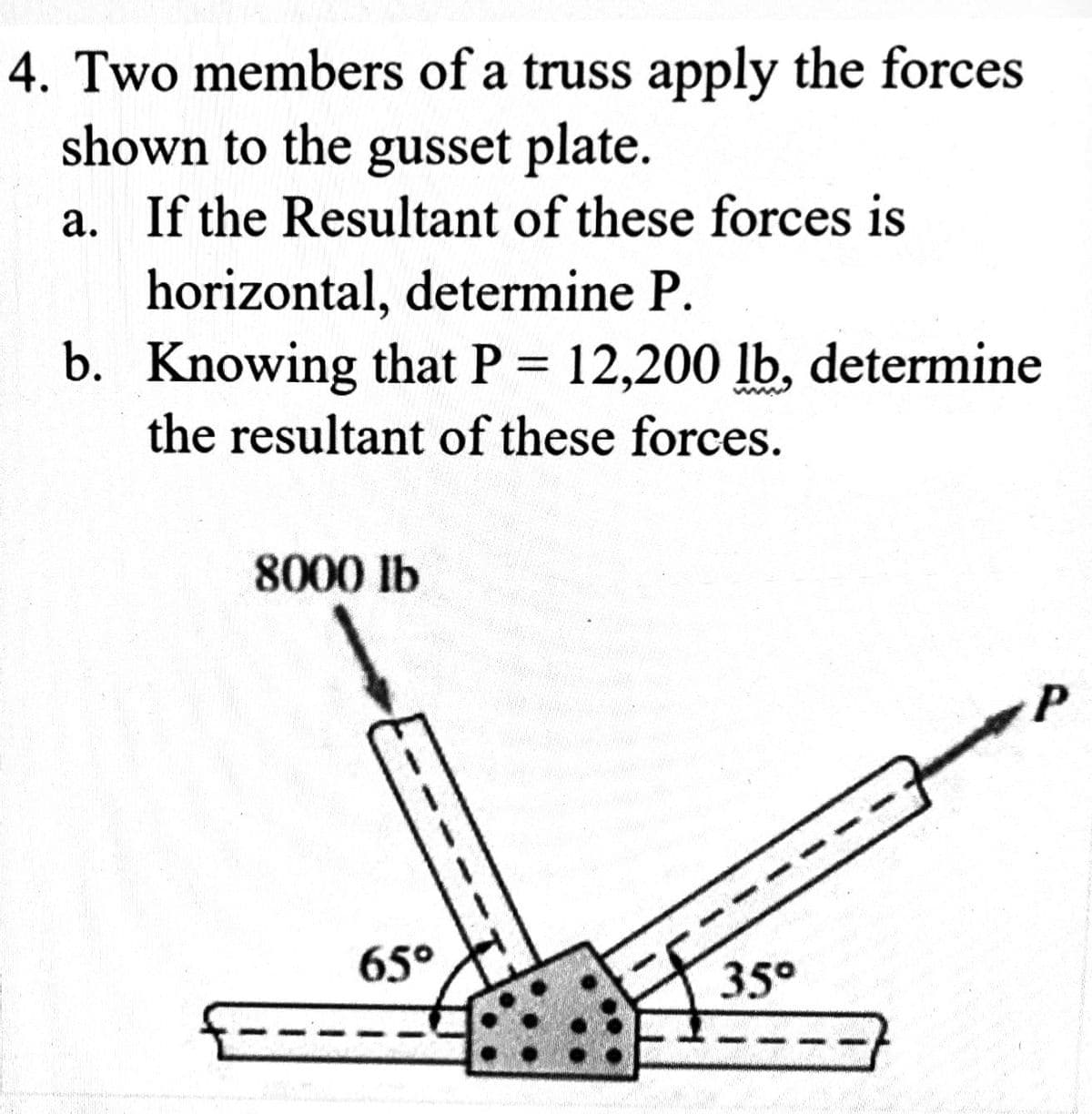 4. Two members of a truss apply the forces
shown to the gusset plate.
a. If the Resultant of these forces is
horizontal, determine P.
b. Knowing that P = 12,200 lb, determine
the resultant of these forces.
8000 lb
65°
35°
P