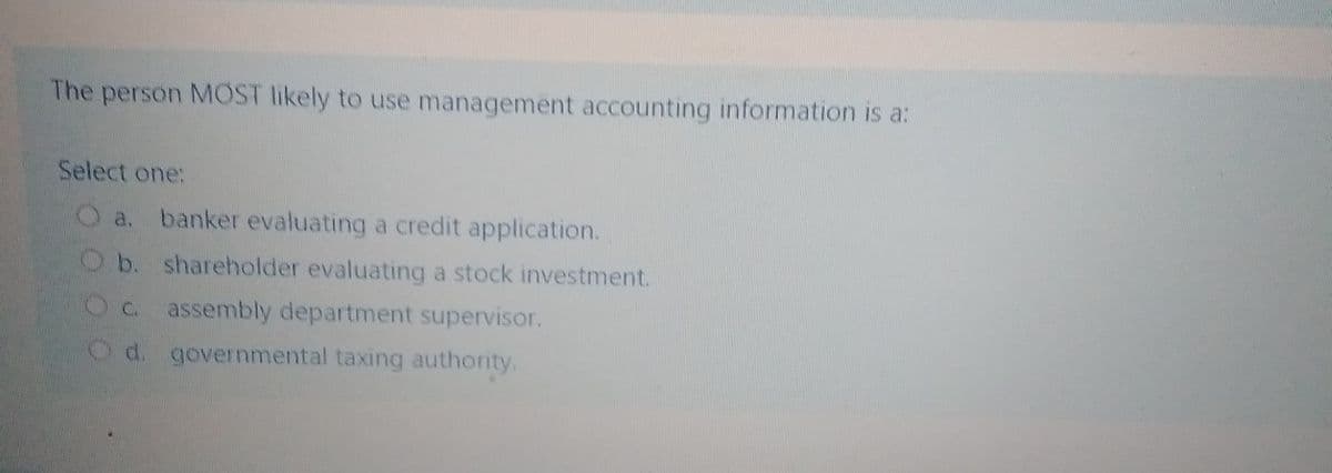The person MOST likely to use management accounting information is a:
Select one:
O a. banker evaluating a credit application.
Ob. shareholder evaluating a stock investment.
Oc assembly department supervisor.
Od. governmental taxing authority.
