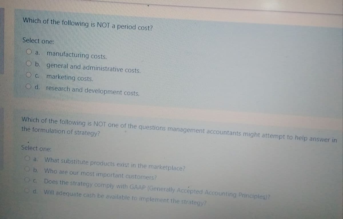 Which of the following is NOT a period cost?
Select one:
O a.
manufacturing costs.
Ob general and administrative costs.
Oc marketing costs.
Od. research and development costs.
Which of the following is NOT one of the questions management accountants might attempt to help answer in
the formulation of strategy?
Select one:
a.
What substitute products exist in the marketplace?
Ob. Who are our most important customers?
Does the strategy comply with GAAP (Generally Accepted Accounting Principles)?
Od.
Will adequate cash be available to implement the strategy?
