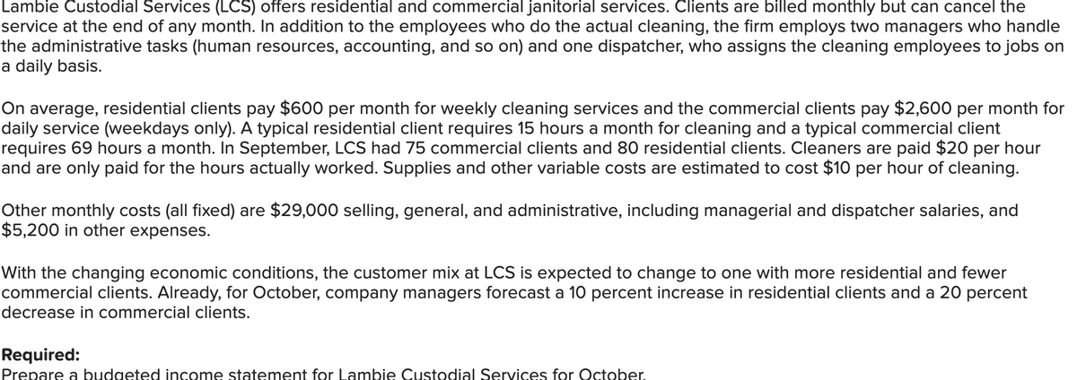 Lambie Custodial Services (LCS) offers residential and commercial janitorial services. Clients are billed monthly but can cancel the
service at the end of any month. In addition to the employees who do the actual cleaning, the firm employs two managers who handle
the administrative tasks (human resources, accounting, and so on) and one dispatcher, who assigns the cleaning employees to jobs on
a daily basis.
On average, residential clients pay $600 per month for weekly cleaning services and the commercial clients pay $2,600 per month for
daily service (weekdays only). A typical residential client requires 15 hours a month for cleaning and a typical commercial client
requires 69 hours a month. In September, LCS had 75 commercial clients and 80 residential clients. Cleaners are paid $20 per hour
and are only paid for the hours actually worked. Supplies and other variable costs are estimated to cost $10 per hour of cleaning.
Other monthly costs (all fixed) are $29,000 selling, general, and administrative, including managerial and dispatcher salaries, and
$5,200 in other expenses.
With the changing economic conditions, the customer mix at LCS is expected to change to one with more residential and fewer
commercial clients. Already, for October, company managers forecast a 10 percent increase in residential clients and a 20 percent
decrease in commercial clients.
Required:
Prepare a budgeted income statement for Lambie Custodial Services for October.