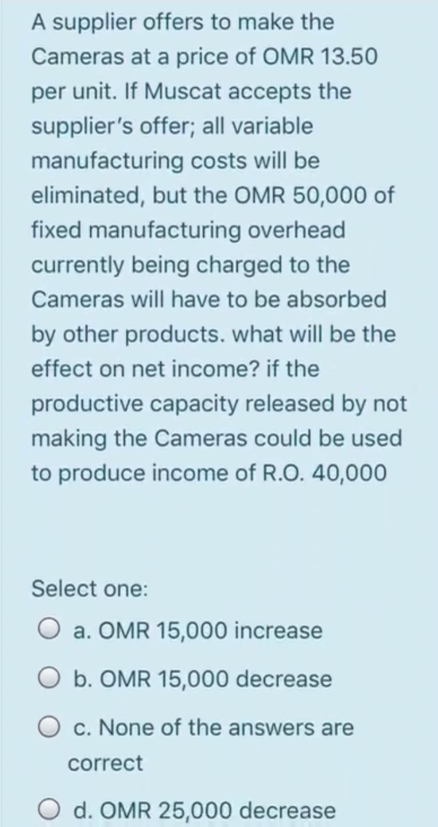 A supplier offers to make the
Cameras at a price of OMR 13.50
per unit. If Muscat accepts the
supplier's offer; all variable
manufacturing costs will be
eliminated, but the OMR 50,000 of
fixed manufacturing overhead
currently being charged to the
Cameras will have to be absorbed
by other products. what will be the
effect on net income? if the
productive capacity released by not
making the Cameras could be used
to produce income of R.O. 40,000
Select one:
a. OMR 15,000 increase
b. OMR 15,000 decrease
O c. None of the answers are
correct
O d. OMR 25,000 decrease
