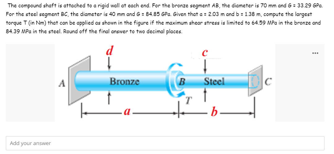 The compound shaft is attached to a rigid wall at each end. For the bronze segment AB, the diameter is 70 mm and G = 33.29 GPa.
For the steel segment BC, the diameter is 40 mm and G = 84.85 GPa. Given that a = 2.03 m and b = 1.38 m, compute the largest
torque T (in Nm) that can be applied as shown in the figure if the maximum shear stress is limited to 64.59 MPa in the bronze and
84.39 MPa in the steel. Round off the final answer to two decimal places.
d
A
Bronze
B
Steel
b.
Add your answer
