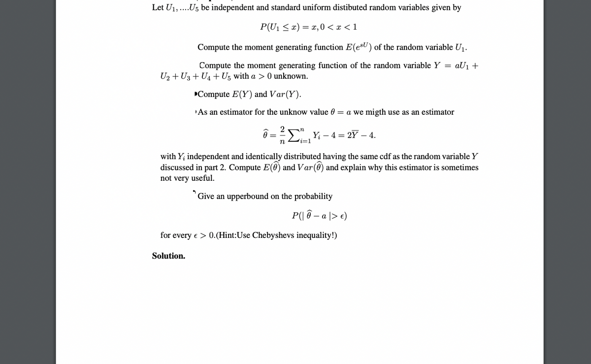 Let U1,..U5 be independent and standard uniform distibuted random variables given by
P(U1 < x) = ,0 < x < 1
Compute the moment generating function E(esU) of the random variable Uj.
Compute the moment generating function of the random variable Y = aU1 +
U2 + U3 + U4 + Ug with a > 0 unknown.
Compute E(Y) and Var(Y).
As an estimator for the unknow value 0 = a we migth use as an estimator
>Y; – 4 = 2Y – 4.
n
i=1
with Y; independent and identically distributed having the same cdf as the random variable Y
discussed in part 2. Compute E(0) and Var(0) and explain why this estimator is sometimes
not very useful.
Give an upperbound on the probability
P(| ô –
- a |> e)
for every e > 0.(Hint:Use Chebyshevs inequality!)
Solution.
