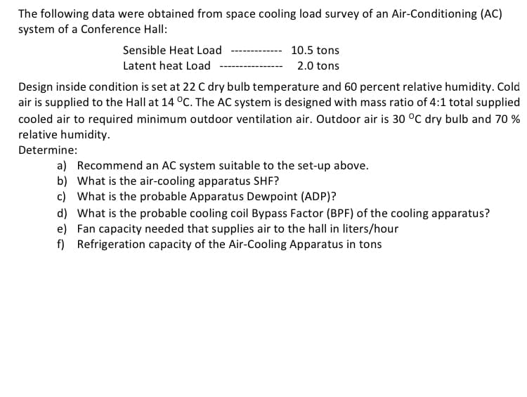 The following data were obtained from space cooling load survey of an Air-Conditioning (AC)
system of a Conference Hall:
Sensible Heat Load
Latent heat Load
10.5 tons
2.0 tons
Design inside condition is set at 22 C dry bulb temperature and 60 percent relative humidity. Cold
air is supplied to the Hall at 14 °C. The AC system is designed with mass ratio of 4:1 total supplied
cooled air to required minimum outdoor ventilation air. Outdoor air is 30 °C dry bulb and 70 %
relative humidity.
Determine:
a) Recommend an AC system suitable to the set-up above.
b) What is the air-cooling apparatus SHF?
c) What is the probable Apparatus Dewpoint (ADP)?
d) What is the probable cooling coil Bypass Factor (BPF) of the cooling apparatus?
e) Fan capacity needed that supplies air to the hall in liters/hour
f)
Refrigeration capacity of the Air-Cooling Apparatus in tons