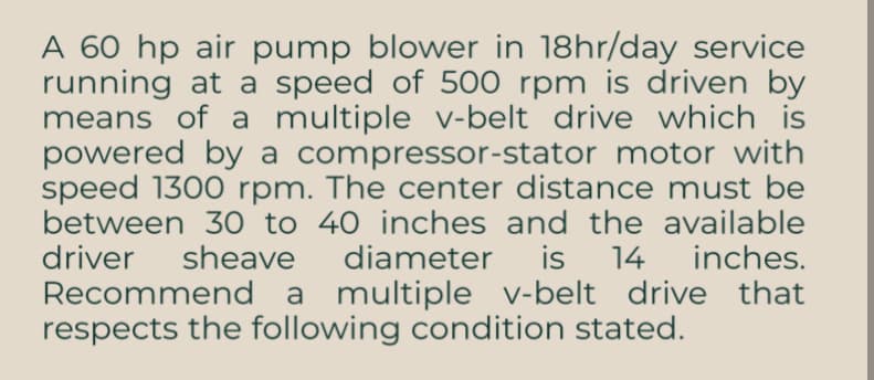 A 60 hp air pump blower in 18hr/day service
running at a speed of 500 rpm is driven by
means of a multiple v-belt drive which is
powered by a compressor-stator motor with
speed 1300 rpm. The center distance must be
between 30 to 40 inches and the available
driver sheave diameter is 14 inches.
Recommend a multiple v-belt drive that
respects the following condition stated.