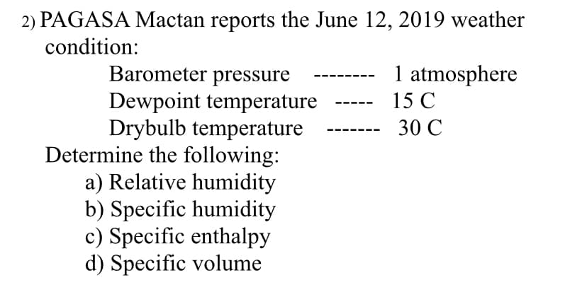 2) PAGASA Mactan reports the June 12, 2019 weather
condition:
Barometer pressure
Dewpoint temperature
Drybulb temperature
Determine the following:
a) Relative humidity
b) Specific humidity
c) Specific enthalpy
d) Specific volume
1 atmosphere
15 C
30 C
