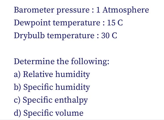 Barometer pressure : 1 Atmosphere
Dewpoint temperature: 15 C
Drybulb temperature: 30 C
Determine the following:
a) Relative humidity
b) Specific humidity
c) Specific enthalpy
d) Specific volume