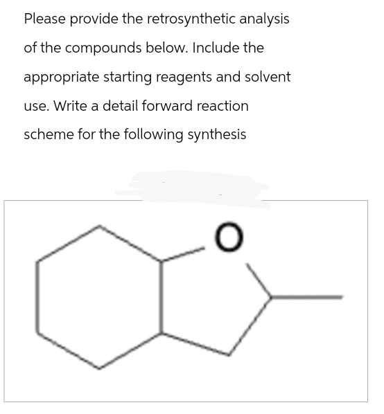 Please provide the retrosynthetic analysis
of the compounds below. Include the
appropriate starting reagents and solvent
use. Write a detail forward reaction
scheme for the following synthesis
O