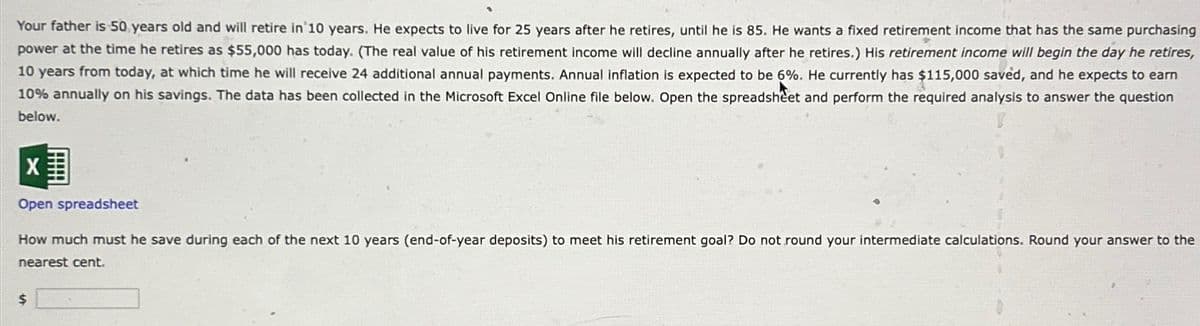 Your father is 50 years old and will retire in 10 years. He expects to live for 25 years after he retires, until he is 85. He wants a fixed retirement income that has the same purchasing
power at the time he retires as $55,000 has today. (The real value of his retirement income will decline annually after he retires.) His retirement income will begin the day he retires,
10 years from today, at which time he will receive 24 additional annual payments. Annual inflation is expected to be 6%. He currently has $115,000 saved, and he expects to earn
10% annually on his savings. The data has been collected in the Microsoft Excel Online file below. Open the spreadsheet and perform the required analysis to answer the question
below.
X
Open spreadsheet
How much must he save during each of the next 10 years (end-of-year deposits) to meet his retirement goal? Do not round your intermediate calculations. Round your answer to the
nearest cent.
$