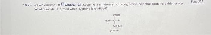 14.74 As we will learn in Chapter 21, cysteine is a naturally occurring amino acid that contains a thiol group.
What disulfide is formed when cysteine is oxidized?
COOH
H₂N-C-H
CH,SH
cysteine
Page 555