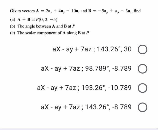 Given vectors A
2a, + 4a, + 10a, and B
- 5a, + a,
3a,, find
%3!
(a) A + B at P(0, 2, – 5)
(b) The angle between A and B at P
(c) The scalar component of A along B at P
aX - ay + 7az; 143.26°, 30 O
aX - ay + 7az ; 98.789°, -8.789 O
aX - ay + 7az ; 193.26°, -10.789 O
aX - ay + 7az; 143.26°, -8.789 O

