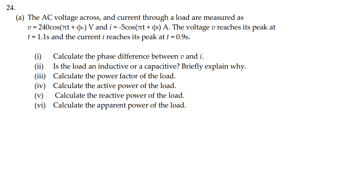 24.
(a) The AC voltage across, and current through a load are measured as
v = 240cos(nt + v) V and i = -5cos(ët + þ1) A. The voltage v reaches its peak at
t = 1.1s and the current i reaches its peak at t = 0.9s.
(i)
(ii)
Calculate the phase difference between v and i.
Is the load an inductive or a capacitive? Briefly explain why.
(iii)
(iv)
Calculate the power factor of the load.
Calculate the active power of the load.
Calculate the reactive power of the load.
(vi) Calculate the apparent power of the load.
(v)
W