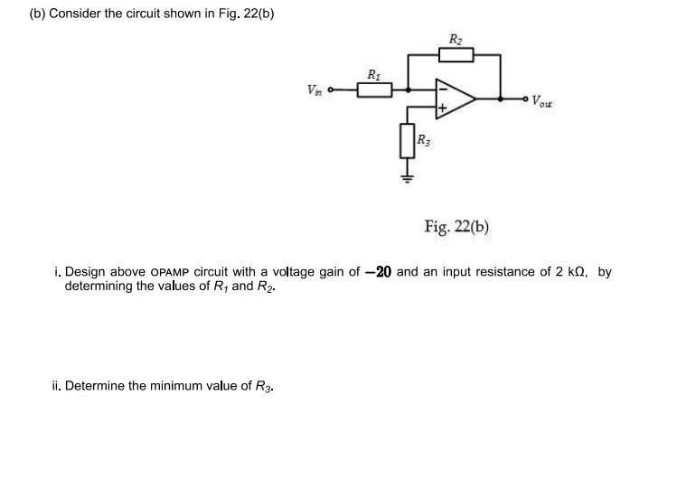 (b) Consider the circuit shown in Fig. 22(b)
Vin
ii. Determine the minimum value of R3.
R₁
R3
R₂
Fig. 22(b)
Vou
i. Design above OPAMP circuit with a voltage gain of -20 and an input resistance of 2 ko, by
determining the values of R₁ and R₂.
È