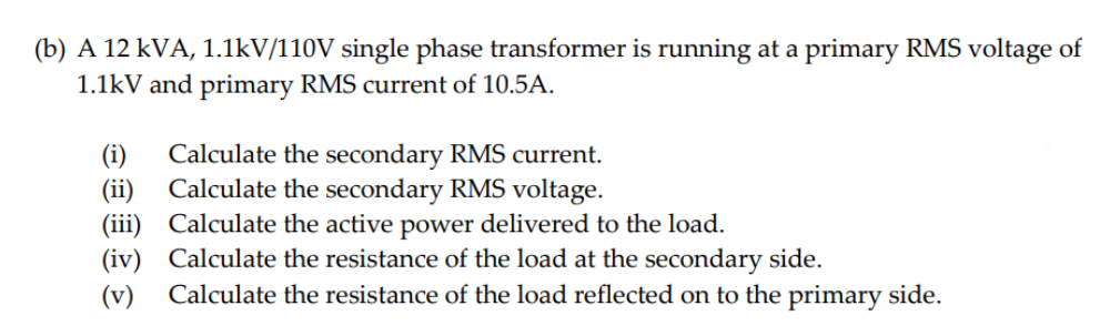 (b) A 12 kVA, 1.1kV/110V single phase transformer is running at a primary RMS voltage of
1.1kV and primary RMS current of 10.5A.
(i) Calculate the secondary RMS current.
Calculate the secondary RMS voltage.
(ii)
(iii) Calculate the active power delivered to the load.
@ @
(iv) Calculate the resistance of the load at the secondary side.
(v) Calculate the resistance of the load reflected on to the primary side.