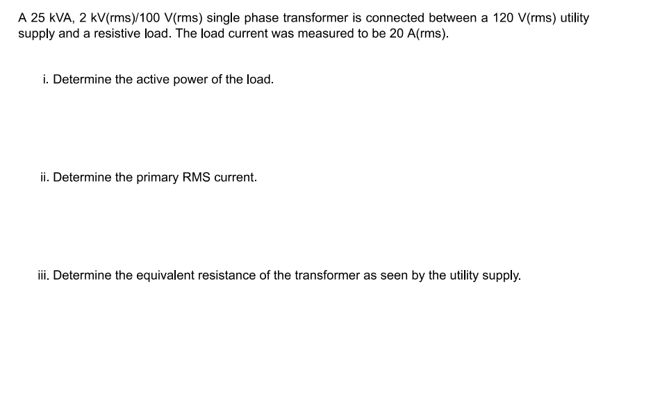A 25 kVA, 2 kV(rms)/100 V(rms) single phase transformer is connected between a 120 V(rms) utility
supply and a resistive load. The load current was measured to be 20 A(rms).
i. Determine the active power of the load.
ii. Determine the primary RMS current.
iii. Determine the equivalent resistance of the transformer as seen by the utility supply.