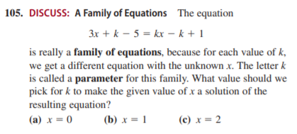 105. DISCUSS: A Family of Equations The equation
3x + k – 5 = kx – k + 1
is really a family of equations, because for each value of k,
we get a different equation with the unknown x. The letter k
is called a parameter for this family. What value should we
pick for k to make the given value of xa solution of the
resulting equation?
(a) x = 0
(b) x = 1
(c) x = 2
