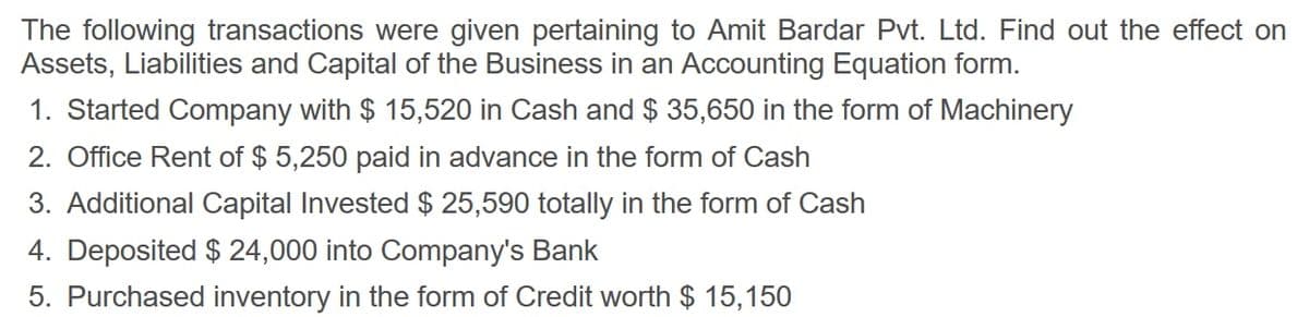 The following transactions were given pertaining to Amit Bardar Pvt. Ltd. Find out the effect on
Assets, Liabilities and Capital of the Business in an Accounting Equation form.
1. Started Company with $ 15,520 in Cash and $ 35,650 in the form of Machinery
2. Office Rent of $ 5,250 paid in advance in the form of Cash
3. Additional Capital Invested $ 25,590 totally in the form of Cash
4. Deposited $ 24,000 into Company's Bank
5. Purchased inventory in the form of Credit worth $ 15,150

