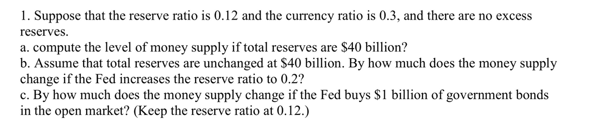 1. Suppose that the reserve ratio is 0.12 and the currency ratio is 0.3, and there are no excess
reserves.
a. compute the level of money supply if total reserves are $40 billion?
b. Assume that total reserves are unchanged at $40 billion. By how much does the money supply
change if the Fed increases the reserve ratio to 0.2?
c. By how much does the money supply change if the Fed buys $1 billion of government bonds
in the open market? (Keep the reserve ratio at 0.12.)