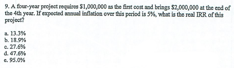 9. A four-year project requires $1,000,000 as the first cost and brings $2,000,000 at the end of
the 4th year. If expected annual inflation over this period is 5%, what is the real IRR of this
project?
a. 13.3%
b. 18.9%
c. 27.6%
d. 47.6%
e. 95.0%