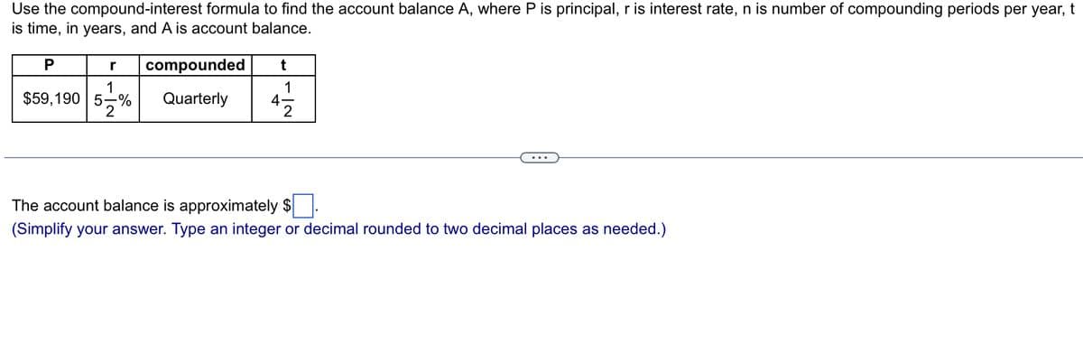 Use the compound-interest formula to find the account balance A, where P is principal, r is interest rate, n is number of compounding periods per year, t
is time, in years, and A is account balance.
P
compounded
1
$59,190 5-% Quarterly
2
t
4
1
2
The account balance is approximately $
(Simplify your answer. Type an integer or decimal rounded to two decimal places as needed.)