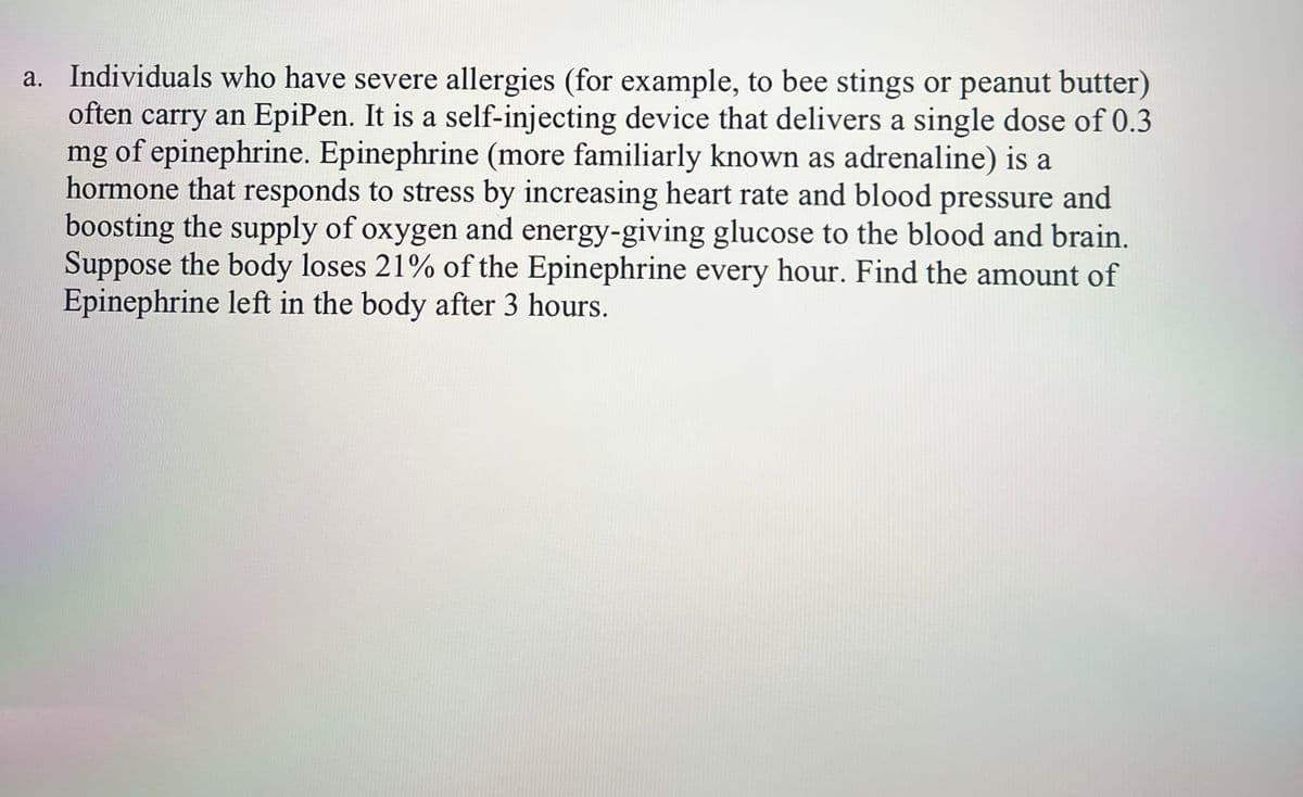 a. Individuals who have severe allergies (for example, to bee stings or peanut butter)
often carry an EpiPen. It is a self-injecting device that delivers a single dose of 0.3
mg of epinephrine. Epinephrine (more familiarly known as adrenaline) is a
hormone that responds to stress by increasing heart rate and blood pressure and
boosting the supply of oxygen and energy-giving glucose to the blood and brain.
Suppose the body loses 21% of the Epinephrine every hour. Find the amount of
Epinephrine left in the body after 3 hours.