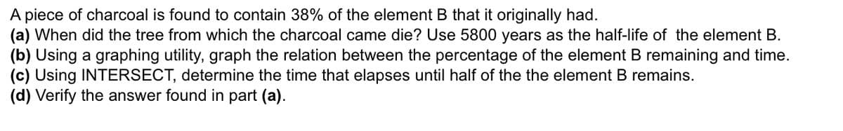 A piece of charcoal is found to contain 38% of the element B that it originally had.
(a) When did the tree from which the charcoal came die? Use 5800 years as the half-life of the element B.
(b) Using a graphing utility, graph the relation between the percentage of the element B remaining and time.
(c) Using INTERSECT, determine the time that elapses until half of the the element B remains.
(d) Verify the answer found in part (a).