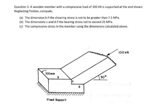 Question 1: A wooden member with a compressive load of 100 kN is supported at the end shown.
Neglecting friction, compute;
(a) The dimension b if the shearing stress is not to be greater than 7.5 MPa.
(b) The dimensions c and d if the bearing stress not to exceed 25 MPa.
(c) The compressive stress in the member using the dimensions calculated above.
100mm
Fixed Support
30°
100 KN
