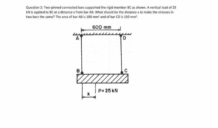 Question 2: Two-pinned connected bars supported the rigid member BC as shown. A vertical load of 25
KN is applied to BC at a distance x from bar AB. What should be the distance x to make the stresses in
two bars the same? The area of bar AB is 100 mm² and of bar CD is 150 mm².
A
8
600 mm
P= 25 KN
D