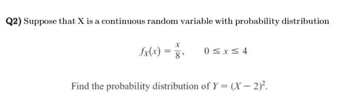 Q2) Suppose that X is a continuous random variable with probability distribution
fx(x)=
0 ≤x≤4
Find the probability distribution of Y = (X - 2)².