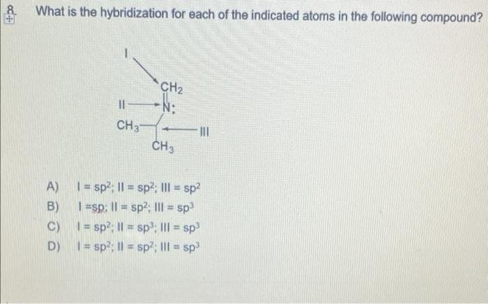 8.
What is the hybridization for each of the indicated atoms in the following compound?
CH2
Il N:
CH3
CH3
| = sp?; II = sp2; III = sp2
1=sp: Il = sp2; Il = sp
C) 1= sp?; Il = sp; III = sp3
D) 1= sp?; I| = sp?; III = sp
A)
%3D
B)
%3D
%3D
