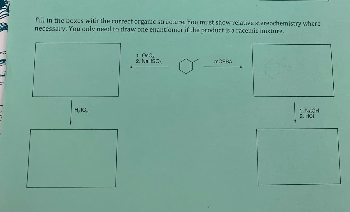 Fill in the boxes with the correct organic structure. You must show relative stereochemistry where
necessary. You only need to draw one enantiomer if the product is a racemic mixture.
1. OsO4
2. NaHSO3
MCPBA
HglO6
1. NaOH
2. HCI
