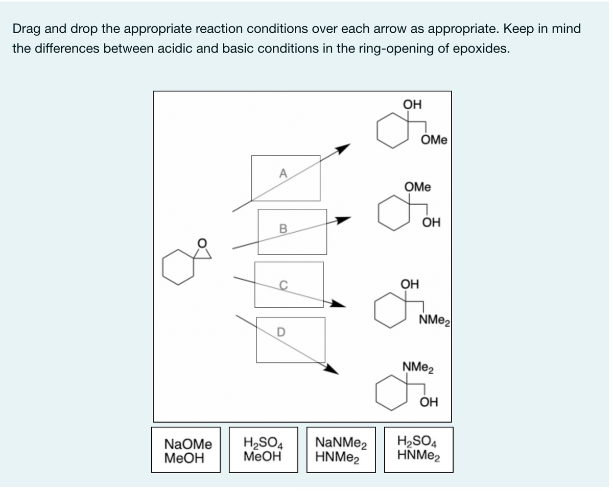 Drag and drop the appropriate reaction conditions over each arrow as appropriate. Keep in mind
the differences between acidic and basic conditions in the ring-opening of epoxides.
OH
OMe
A
OMe
ОН
B
OH
NM22
ŅM22
OH
NaOMe
МеОн
H,SO4
MeOH
NaNMe2
HNME2
H2SO4
HNME2
